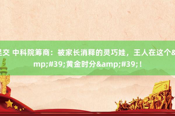 足交 中科院筹商：被家长消释的灵巧娃，王人在这个&#39;黄金时分&#39;！