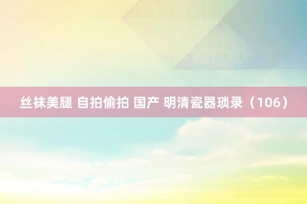 丝袜美腿 自拍偷拍 国产 明清瓷器琐录（106）