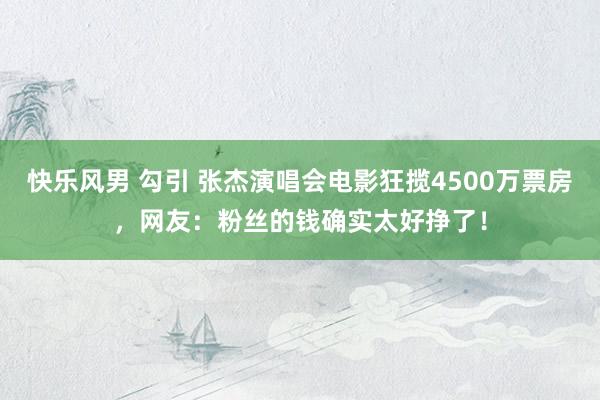 快乐风男 勾引 张杰演唱会电影狂揽4500万票房，网友：粉丝的钱确实太好挣了！