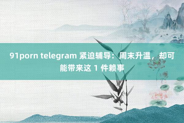 91porn telegram 紧迫辅导：周末升温，却可能带来这 1 件赖事