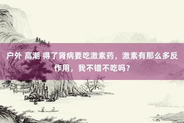 户外 高潮 得了肾病要吃激素药，激素有那么多反作用，我不错不吃吗？