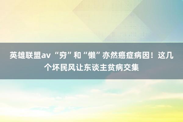 英雄联盟av “穷”和“懒”亦然癌症病因！这几个坏民风让东谈主贫病交集