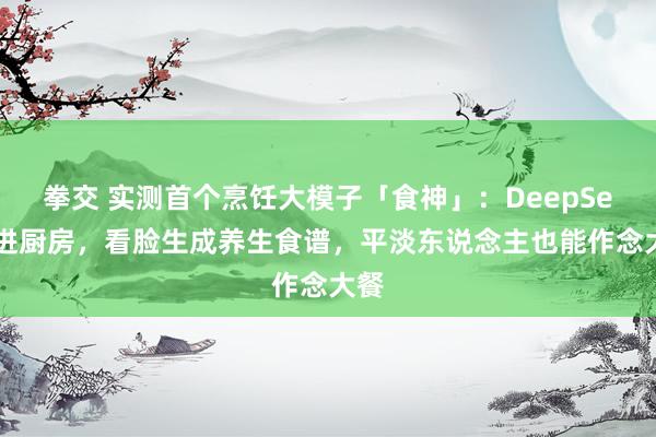 拳交 实测首个烹饪大模子「食神」：DeepSeek进厨房，看脸生成养生食谱，平淡东说念主也能作念大餐
