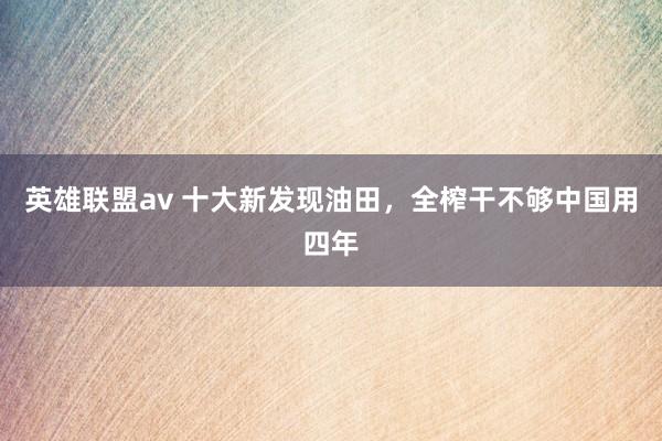 英雄联盟av 十大新发现油田，全榨干不够中国用四年