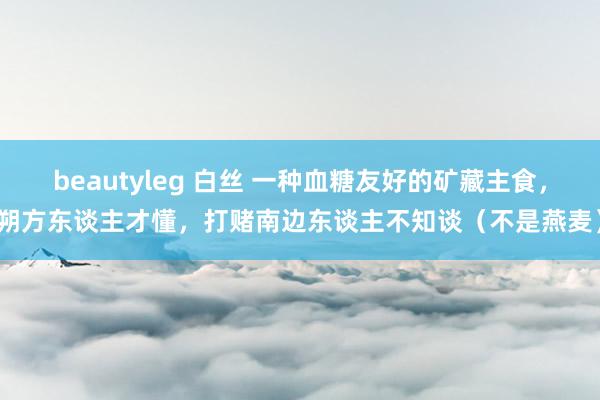 beautyleg 白丝 一种血糖友好的矿藏主食，朔方东谈主才懂，打赌南边东谈主不知谈（不是燕麦）